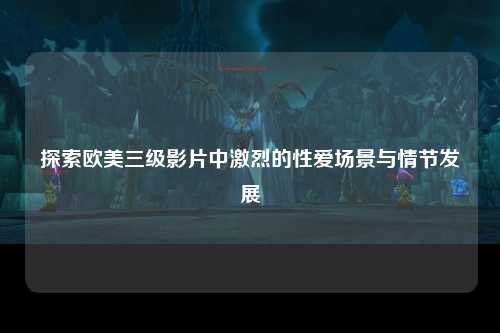 探索欧美三级影片中激烈的性爱场景与情节发展