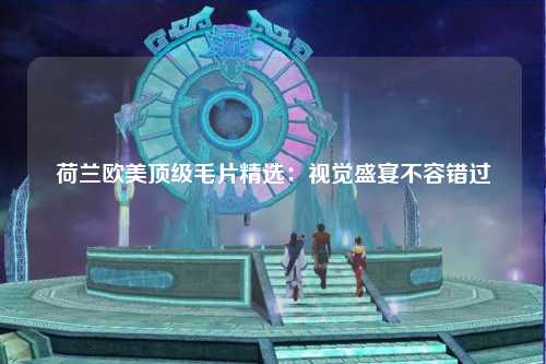 荷兰欧美顶级毛片精选：视觉盛宴不容错过