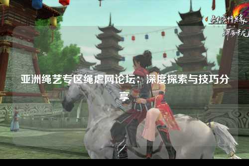 亚洲绳艺专区绳虐网论坛：深度探索与技巧分享