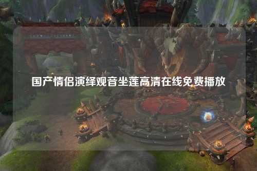 国产情侣演绎观音坐莲高清在线免费播放