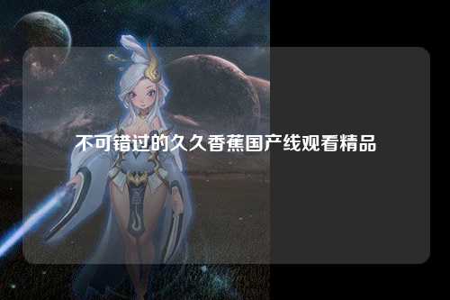 不可错过的久久香蕉国产线观看精品