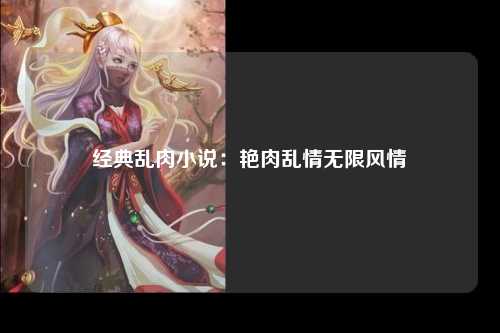 经典乱肉小说：艳肉乱情无限风情