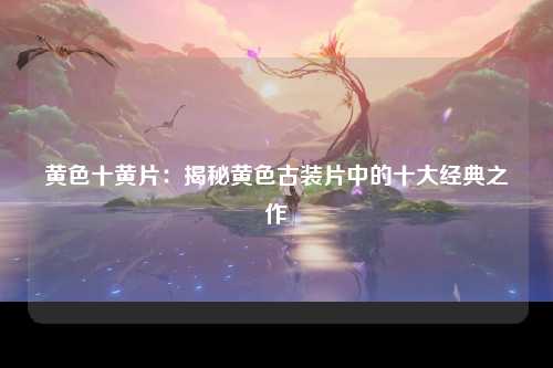 黄色十黄片：揭秘黄色古装片中的十大经典之作