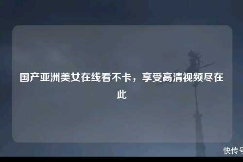 国产亚洲美女在线看不卡，享受高清视频尽在此