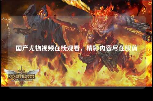 国产尤物视频在线观看，精彩内容尽在眼前