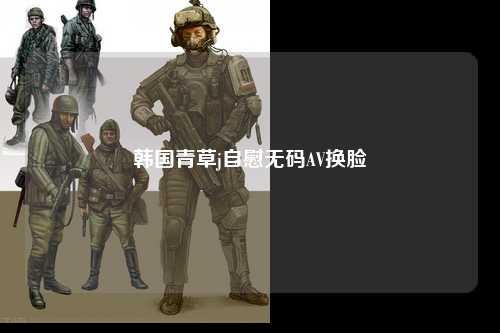 韩国青草j自慰无码AV换脸