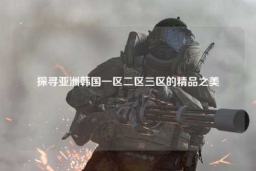 探寻亚洲韩国一区二区三区的精品之美