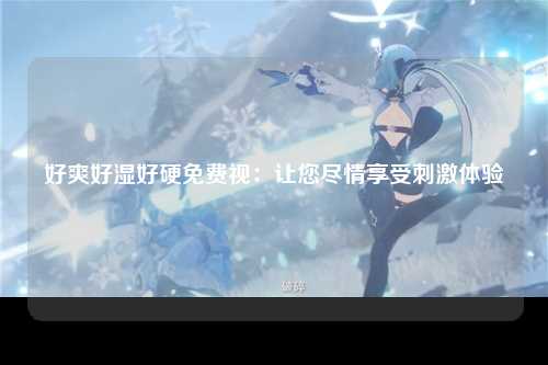 好爽好湿好硬免费视：让您尽情享受刺激体验