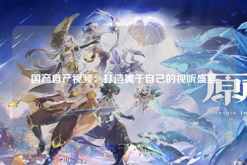 国产自产视频：打造属于自己的视听盛宴