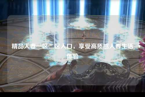 精品人妻一区二区入口，享受高质感人妻生活体验