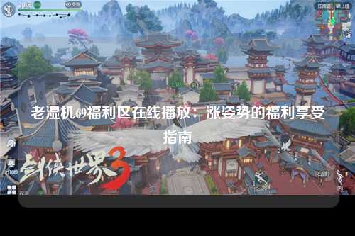 老湿机69福利区在线播放：涨姿势的福利享受指南