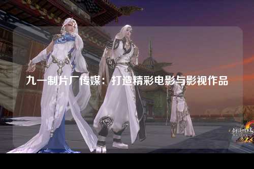九一制片厂传媒：打造精彩电影与影视作品