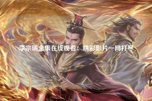 李宗瑞全集在线观看：精彩影片一网打尽