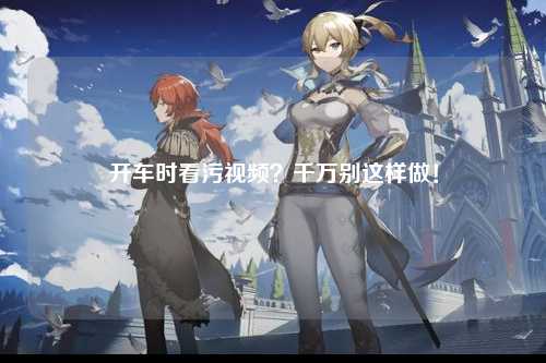 开车时看污视频？千万别这样做！