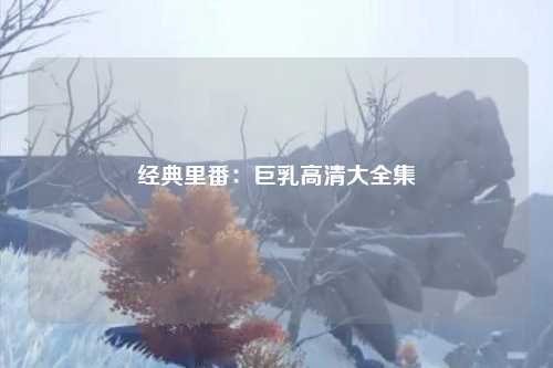 经典里番：巨乳高清大全集