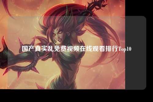 国产真实乱免费视频在线观看排行Top10