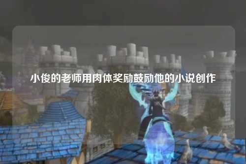 小俊的老师用肉体奖励鼓励他的小说创作