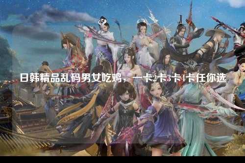 日韩精品乱码男女吃鸡，一卡2卡3卡4卡任你选