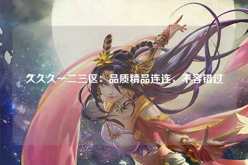 久久久一二三区：品质精品连连，不容错过