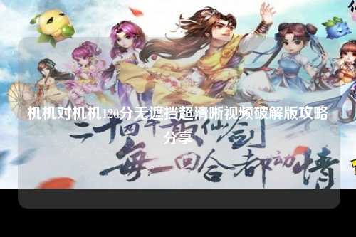 机机对机机120分无遮挡超清晰视频破解版攻略分享