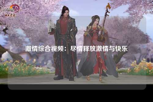 激情综合视频：尽情释放激情与快乐