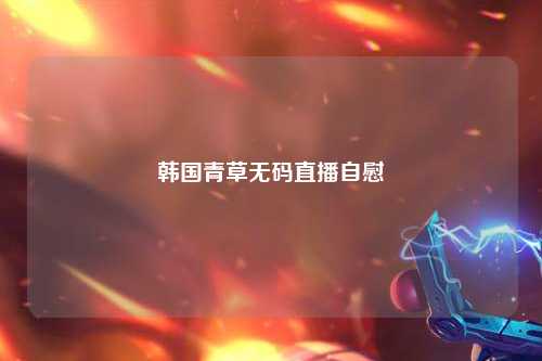 韩国青草无码直播自慰