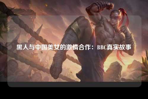 黑人与中国美女的激情合作：BBC真实故事