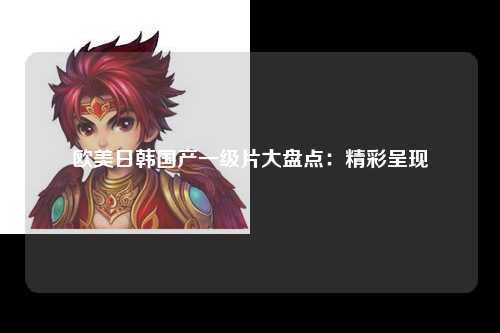 欧美日韩国产一级片大盘点：精彩呈现