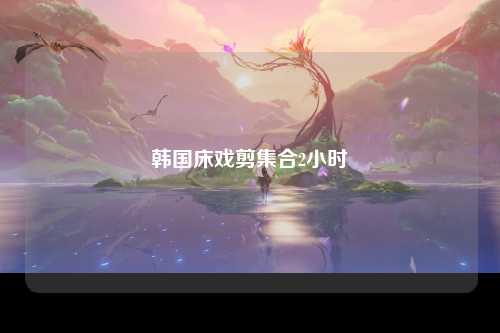 韩国床戏剪集合2小时