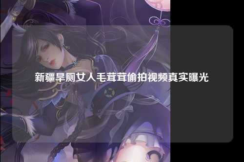 新疆旱厕女人毛茸茸偷拍视频真实曝光