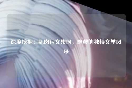 深度挖掘：乱肉污文集网，隐藏的独特文学风采