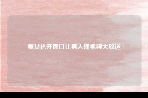 美女扒开尿口让男人捅视频大放送