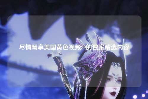 尽情畅享美国黄色视频89的独家精选内容