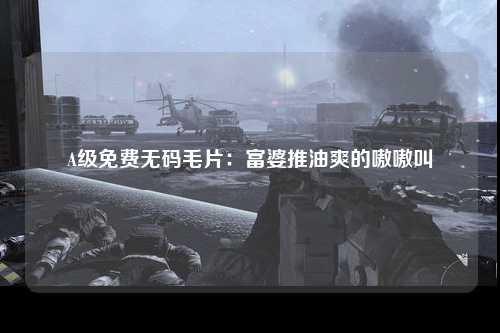 A级免费无码毛片：富婆推油爽的嗷嗷叫