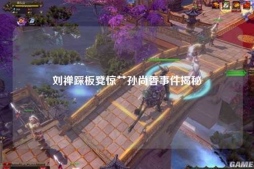 刘禅踩板凳惊艹孙尚香事件揭秘