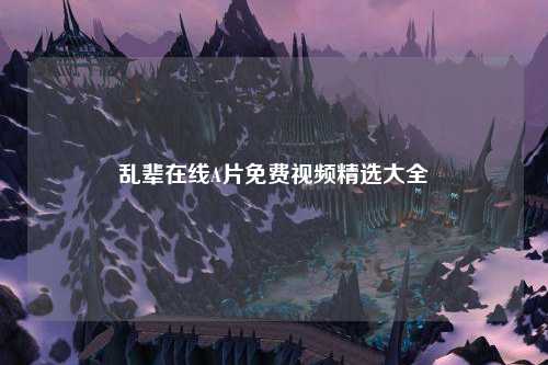 乱辈在线A片免费视频精选大全
