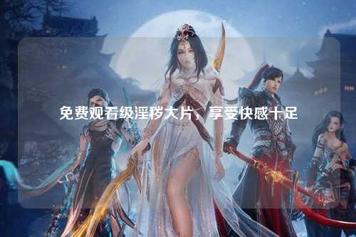 免费观看级淫秽大片，享受快感十足