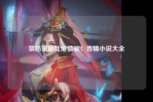 禁忌家庭乱伦情欲：吞精小说大全