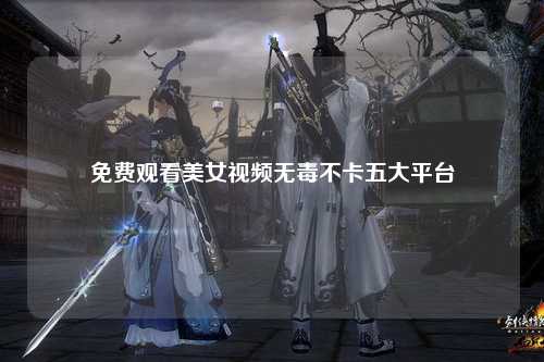 免费观看美女视频无毒不卡五大平台