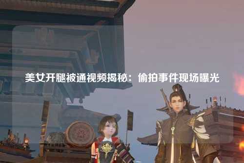 美女开腿被通视频揭秘：偷拍事件现场曝光
