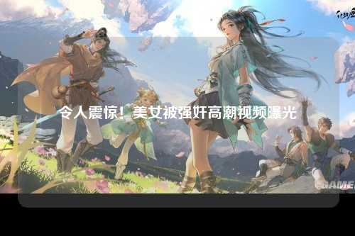 令人震惊！美女被强奸高潮视频曝光