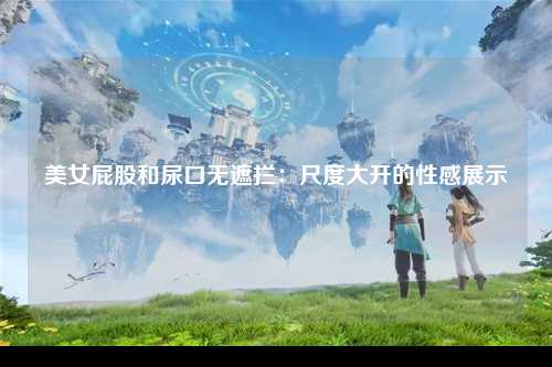 美女屁股和尿口无遮拦：尺度大开的性感展示