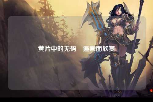 黄片中的无码肏逼画面欣赏