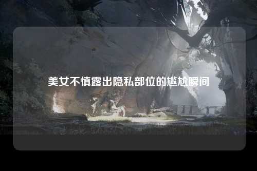 美女不慎露出隐私部位的尴尬瞬间
