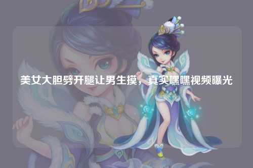 美女大胆劈开腿让男生摸，真实嘿嘿视频曝光