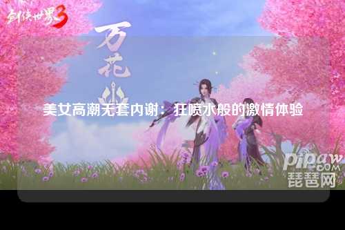 美女高潮无套内谢：狂喷水般的激情体验