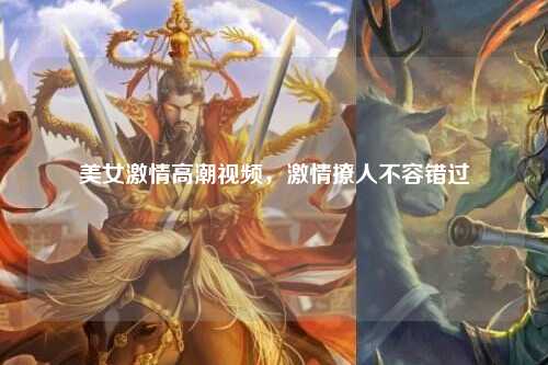 美女激情高潮视频，激情撩人不容错过