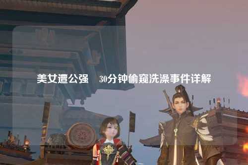 美女遭公强奷30分钟偷窥洗澡事件详解