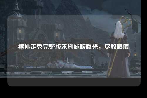 裸体走秀完整版未删减版曝光，尽收眼底