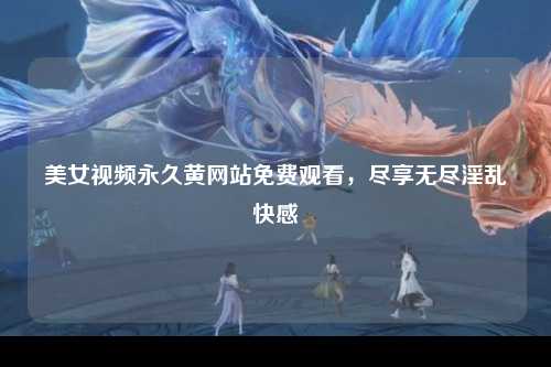 美女视频永久黄网站免费观看，尽享无尽淫乱快感